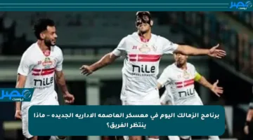 برنامج الزمالك اليوم في معسكر العاصمة الإدارية الجديدة – ماذا ينتظر الفريق؟